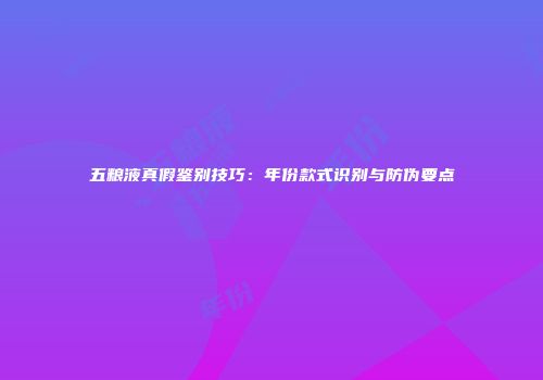 五粮液真假鉴别技巧：年份款式识别与防伪要点