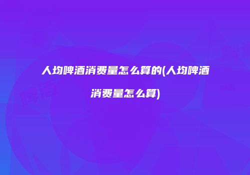 人均啤酒消费量怎么算的(人均啤酒消费量怎么算)