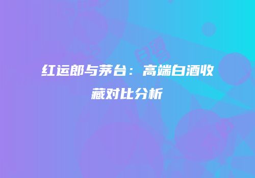 红运郎与茅台：高端白酒收藏对比分析