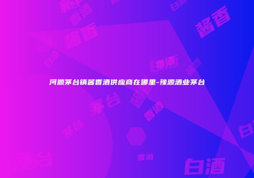河源茅台镇酱香酒供应商在哪里-豫源酒业茅台