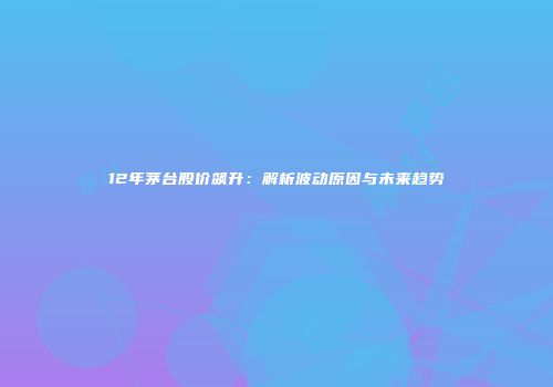 12年茅台股价飙升：解析波动原因与未来趋势
