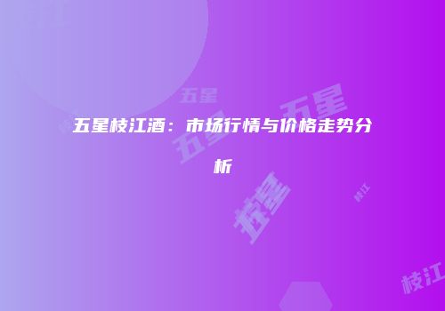 五星枝江酒：市场行情与价格走势分析