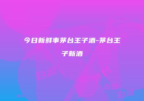 今日新鲜事茅台王子酒-茅台王子新酒