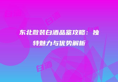 东北散装白酒品鉴攻略：独特魅力与优势解析