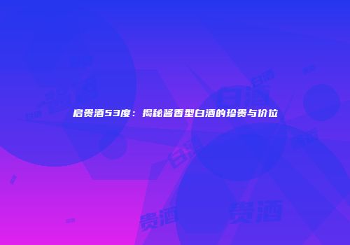 启贵酒53度：揭秘酱香型白酒的珍贵与价位