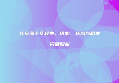长安酒十年经典：价格、特点与相关问题解析