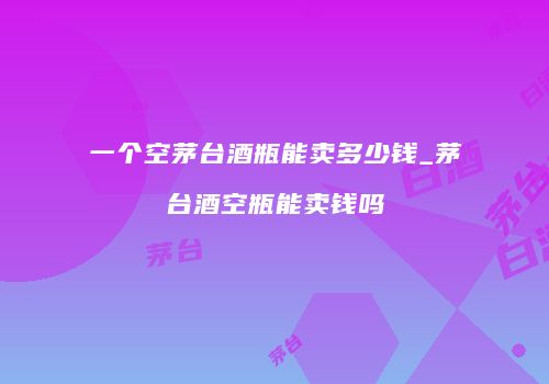 一个空茅台酒瓶能卖多少钱_茅台酒空瓶能卖钱吗