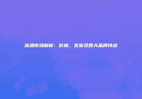 旅酒市场解析：价格、发货及各大品牌特点