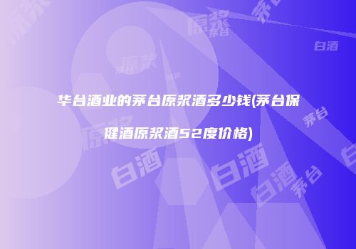 华台酒业的茅台原浆酒多少钱(茅台保健酒原浆酒52度价格)