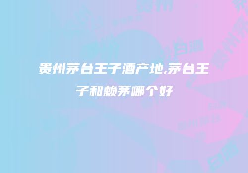 贵州茅台王子酒产地,茅台王子和赖茅哪个好