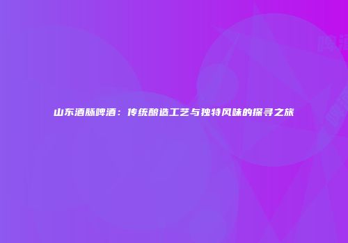 山东酒脉啤酒：传统酿造工艺与独特风味的探寻之旅