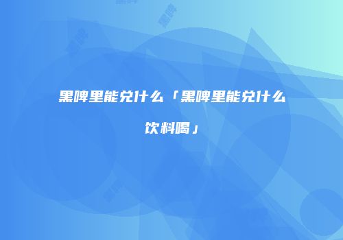 黑啤里能兑什么「黑啤里能兑什么饮料喝」