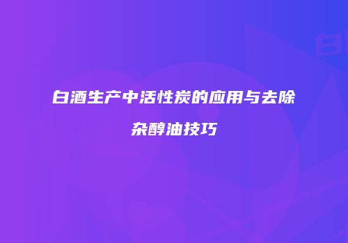白酒生产中活性炭的应用与去除杂醇油技巧