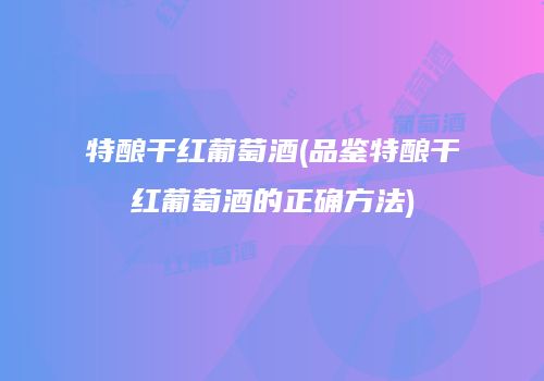 特酿干红葡萄酒(品鉴特酿干红葡萄酒的正确方法)