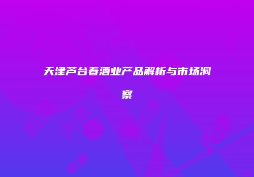 天津芦台春酒业产品解析与市场洞察