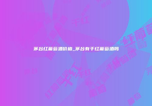 茅台红葡萄酒价格_茅台有干红葡萄酒吗