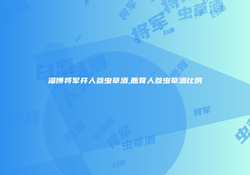 淄博将军井人参虫草酒,鹿茸人参虫草酒比例