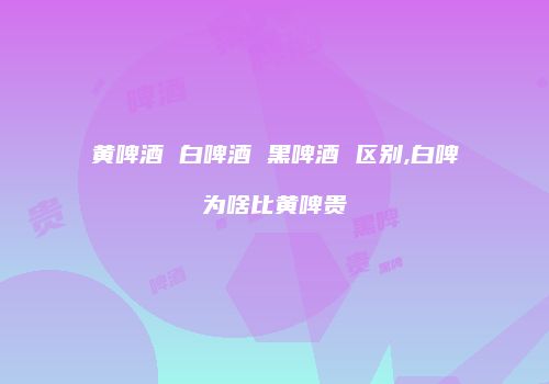 黄啤酒 白啤酒 黑啤酒 区别,白啤为啥比黄啤贵