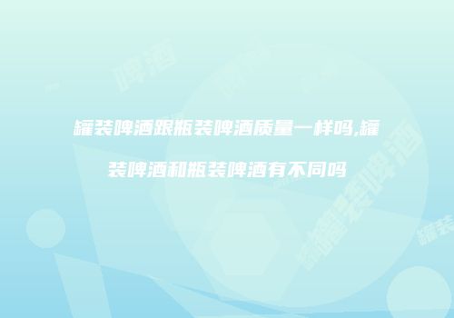 罐装啤酒跟瓶装啤酒质量一样吗,罐装啤酒和瓶装啤酒有不同吗