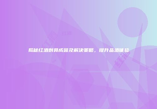 揭秘红酒刺鼻成因及解决策略，提升品酒体验