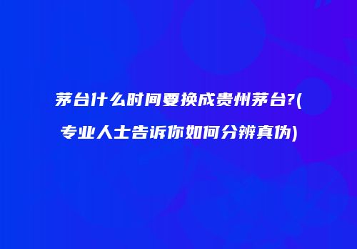 茅台什么时间要换成贵州茅台?(专业人士告诉你如何分辨真伪)