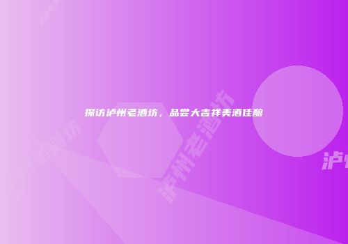 探访泸州老酒坊，品尝大吉祥美酒佳酿
