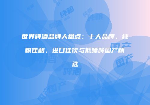 世界啤酒品牌大盘点：十大品牌、纯粮佳酿、进口佳饮与低嘌呤国产精选