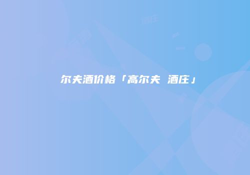 髙尔夫酒价格「高尔夫 酒庄」