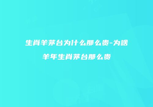 生肖羊茅台为什么那么贵-为啥羊年生肖茅台那么贵