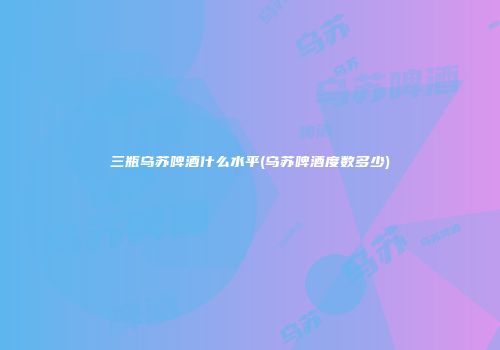 三瓶乌苏啤酒什么水平(乌苏啤酒度数多少)