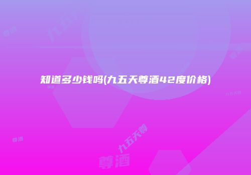 知道多少钱吗(九五天尊酒42度价格)
