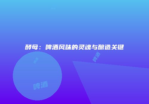 酵母：啤酒风味的灵魂与酿造关键