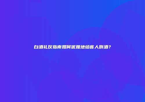 白酒礼仪指南如何优雅地给客人倒酒？