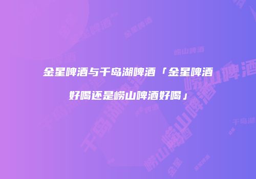 金星啤酒与千岛湖啤酒「金星啤酒好喝还是崂山啤酒好喝」