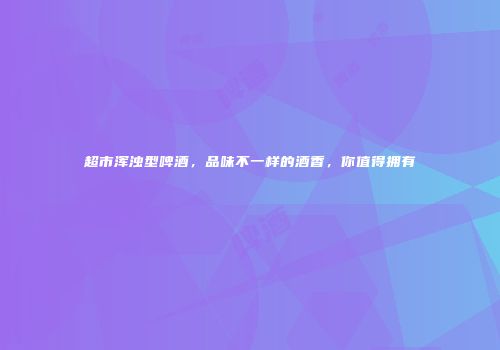 超市浑浊型啤酒，品味不一样的酒香，你值得拥有