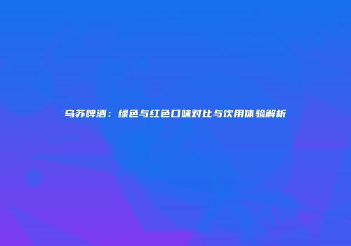 乌苏啤酒：绿色与红色口味对比与饮用体验解析