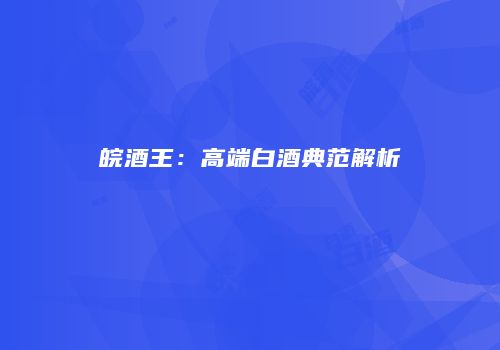 皖酒王：高端白酒典范解析