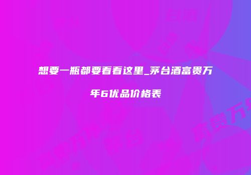 想要一瓶都要看看这里_茅台酒富贵万年6优品价格表