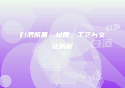白酒瓶盖：材质、工艺与文化解析