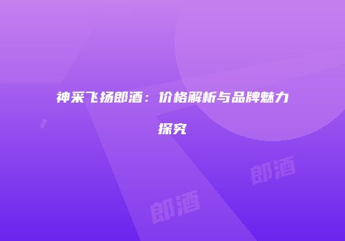 神采飞扬郎酒：价格解析与品牌魅力探究