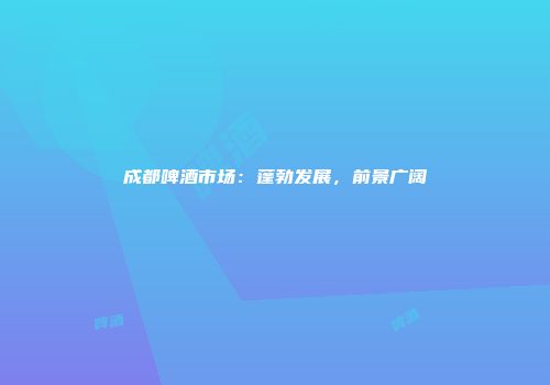 成都啤酒市场：蓬勃发展，前景广阔