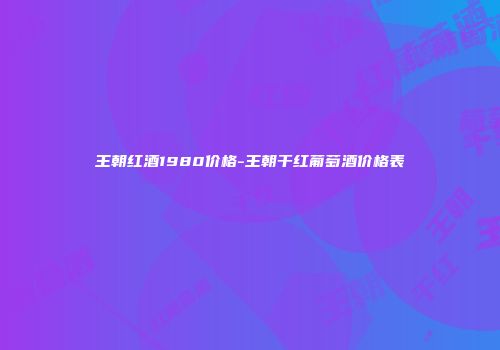王朝红酒1980价格-王朝干红葡萄酒价格表