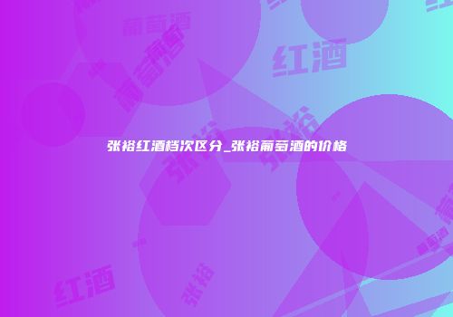 张裕红酒档次区分_张裕葡萄酒的价格