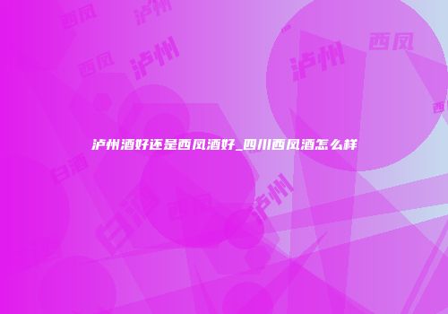 泸州酒好还是西凤酒好_四川西凤酒怎么样