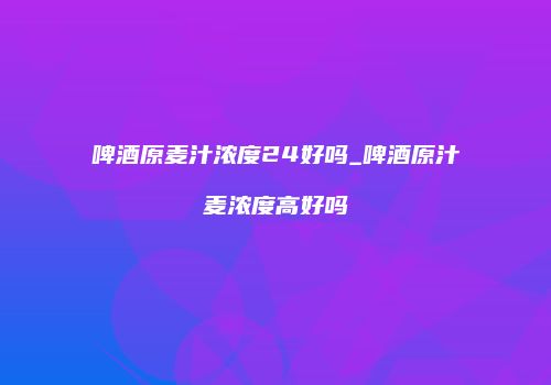 啤酒原麦汁浓度24好吗_啤酒原汁麦浓度高好吗