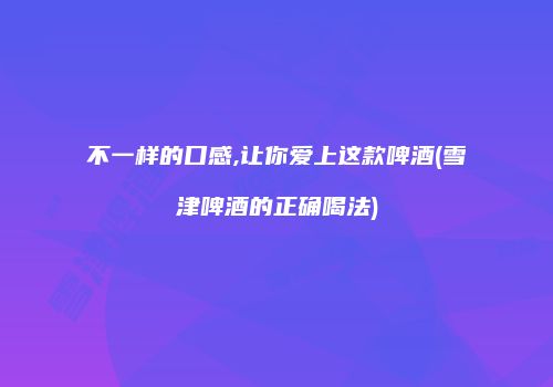 不一样的口感,让你爱上这款啤酒(雪津啤酒的正确喝法)