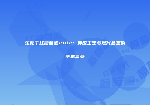 乐妃干红葡萄酒2012：传统工艺与现代品鉴的艺术享受