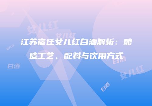 江苏宿迁女儿红白酒解析：酿造工艺、配料与饮用方式