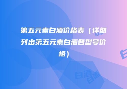 第五元素白酒价格表（详细列出第五元素白酒各型号价格）