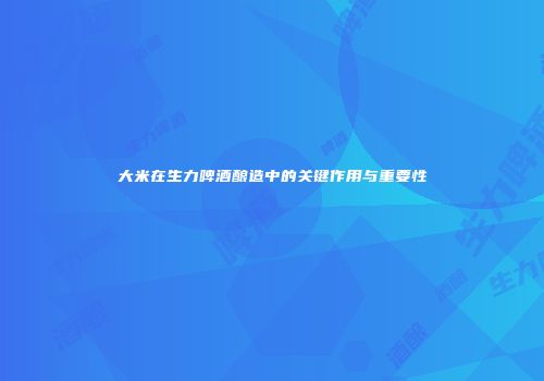大米在生力啤酒酿造中的关键作用与重要性